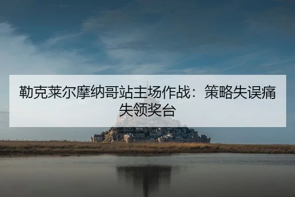 勒克莱尔摩纳哥站主场作战：策略失误痛失领奖台